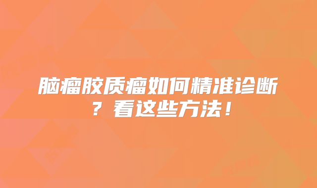 脑瘤胶质瘤如何精准诊断？看这些方法！