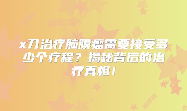 x刀治疗脑膜瘤需要接受多少个疗程？揭秘背后的治疗真相！