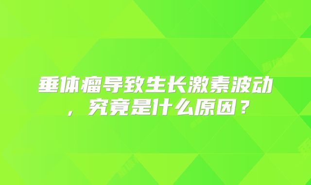垂体瘤导致生长激素波动，究竟是什么原因？