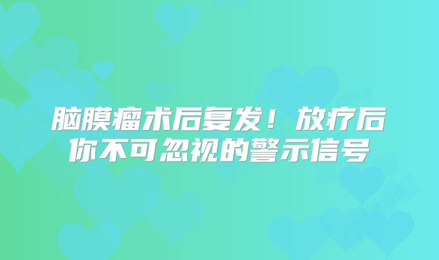 脑膜瘤术后复发！放疗后你不可忽视的警示信号
