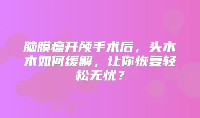 脑膜瘤开颅手术后，头木木如何缓解，让你恢复轻松无忧？