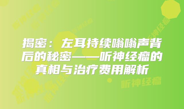揭密：左耳持续嗡嗡声背后的秘密——听神经瘤的真相与治疗费用解析