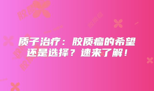 质子治疗：胶质瘤的希望还是选择？速来了解！