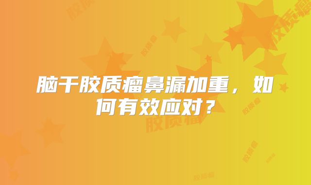 脑干胶质瘤鼻漏加重，如何有效应对？