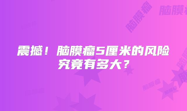 震撼！脑膜瘤5厘米的风险究竟有多大？