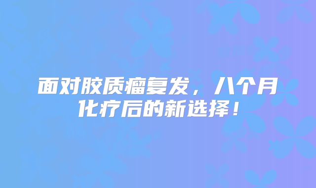 面对胶质瘤复发，八个月化疗后的新选择！