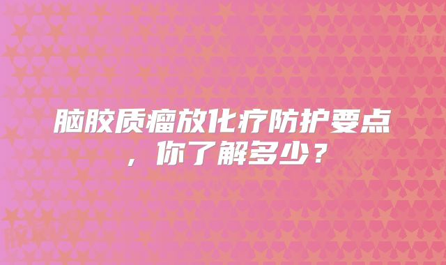 脑胶质瘤放化疗防护要点，你了解多少？