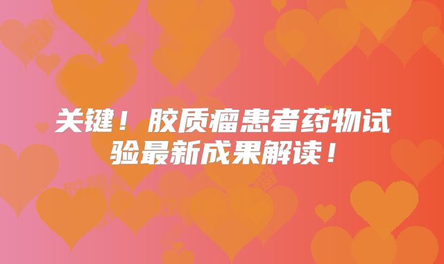 关键！胶质瘤患者药物试验最新成果解读！