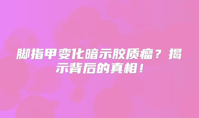 脚指甲变化暗示胶质瘤？揭示背后的真相！