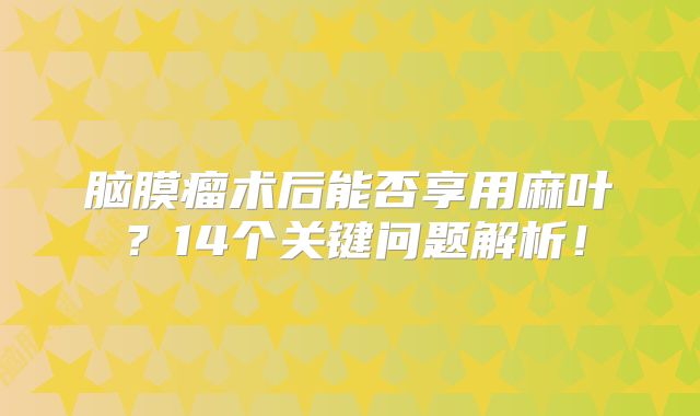 脑膜瘤术后能否享用麻叶？14个关键问题解析！