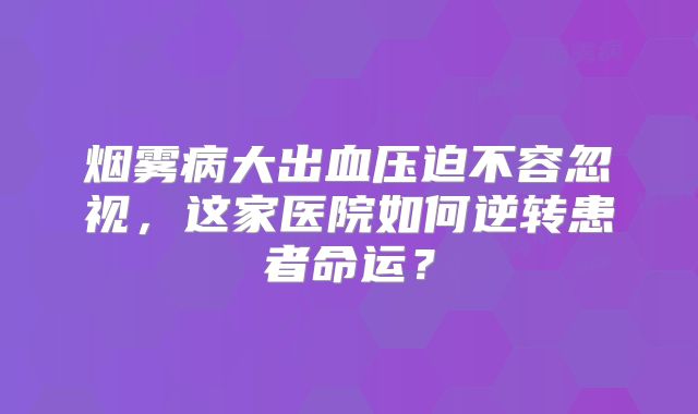 烟雾病大出血压迫不容忽视，这家医院如何逆转患者命运？