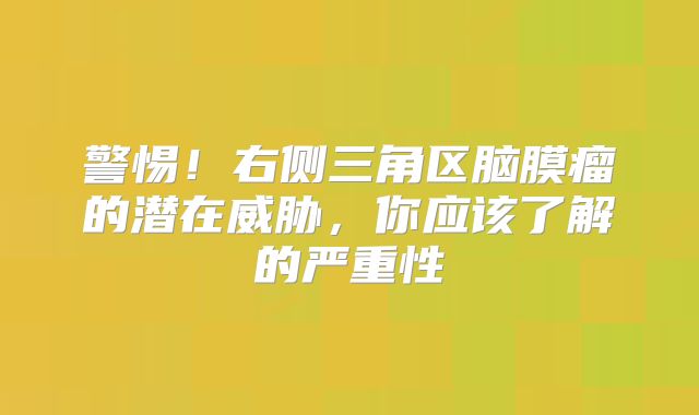 警惕！右侧三角区脑膜瘤的潜在威胁，你应该了解的严重性