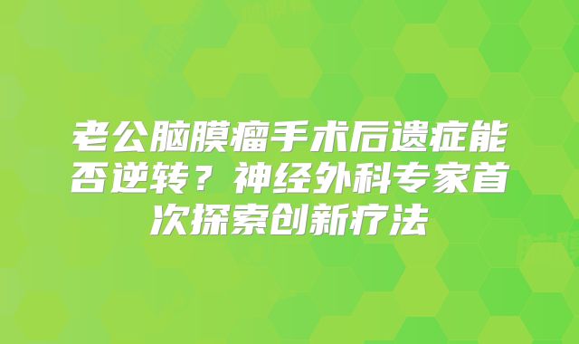 老公脑膜瘤手术后遗症能否逆转？神经外科专家首次探索创新疗法