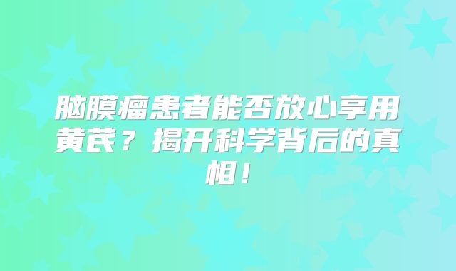 脑膜瘤患者能否放心享用黄芪？揭开科学背后的真相！