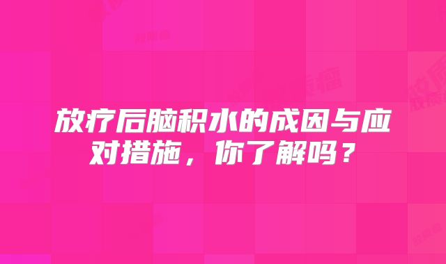 放疗后脑积水的成因与应对措施，你了解吗？