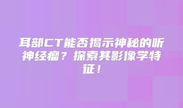 耳部CT能否揭示神秘的听神经瘤？探索其影像学特征！