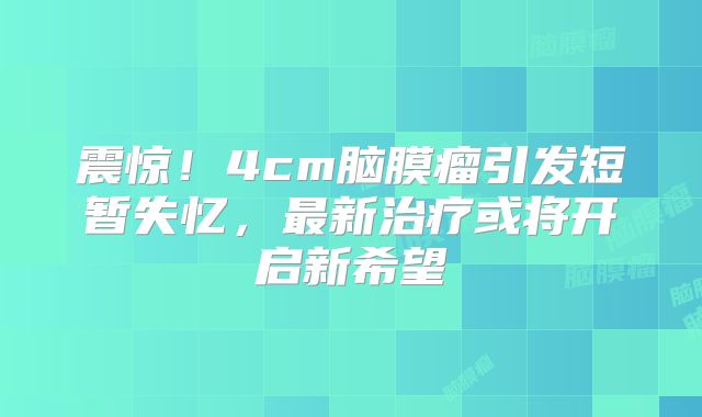 震惊！4cm脑膜瘤引发短暂失忆，最新治疗或将开启新希望