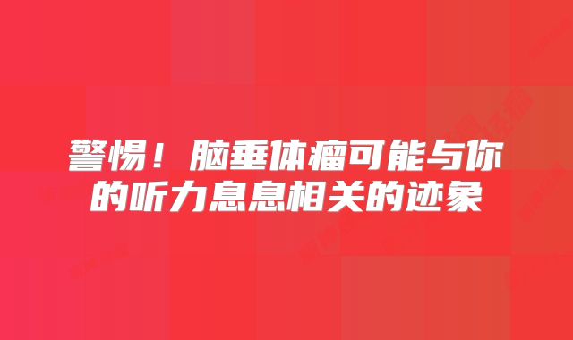 警惕！脑垂体瘤可能与你的听力息息相关的迹象