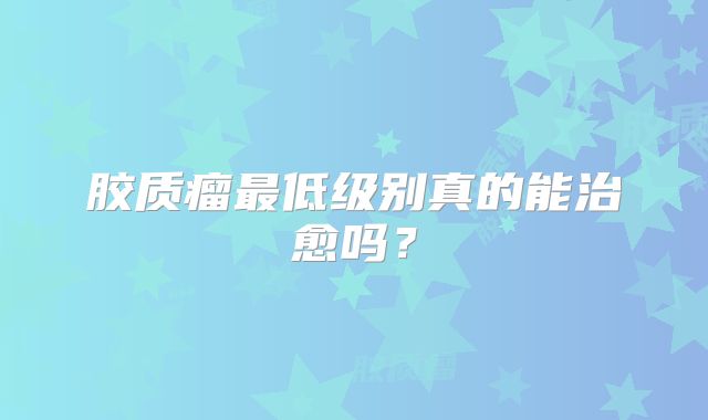 胶质瘤最低级别真的能治愈吗？
