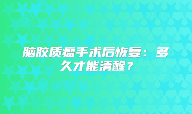 脑胶质瘤手术后恢复：多久才能清醒？