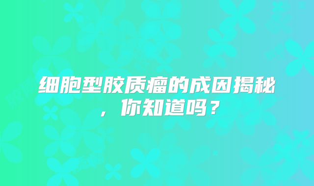 细胞型胶质瘤的成因揭秘，你知道吗？