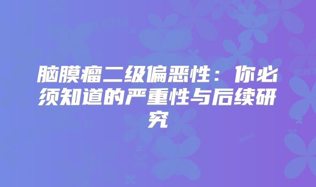 脑膜瘤二级偏恶性：你必须知道的严重性与后续研究