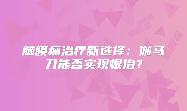 脑膜瘤治疗新选择：伽马刀能否实现根治？