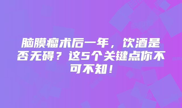 脑膜瘤术后一年，饮酒是否无碍？这5个关键点你不可不知！