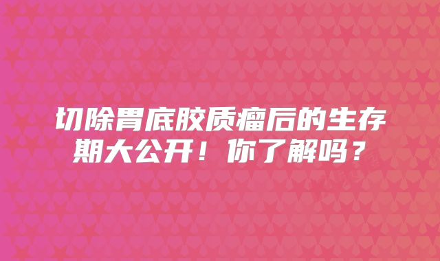 切除胃底胶质瘤后的生存期大公开！你了解吗？