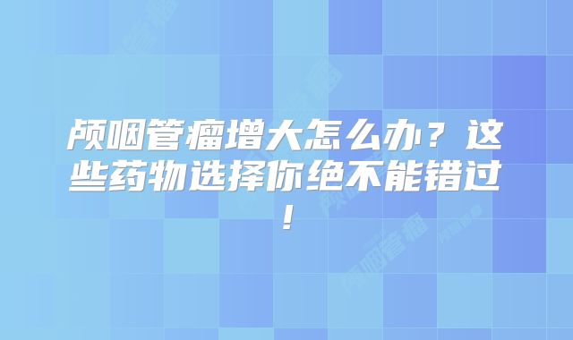 颅咽管瘤增大怎么办？这些药物选择你绝不能错过!