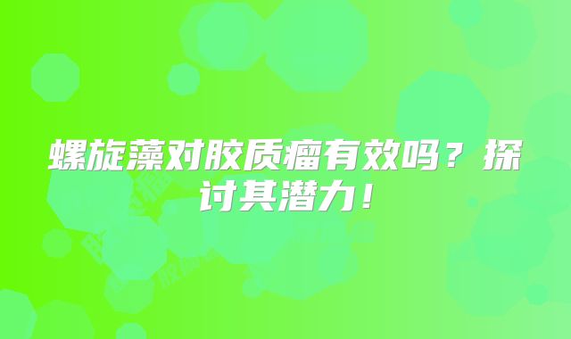 螺旋藻对胶质瘤有效吗？探讨其潜力！