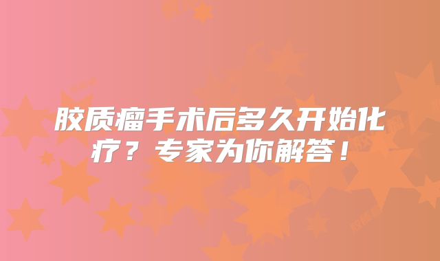 胶质瘤手术后多久开始化疗？专家为你解答！