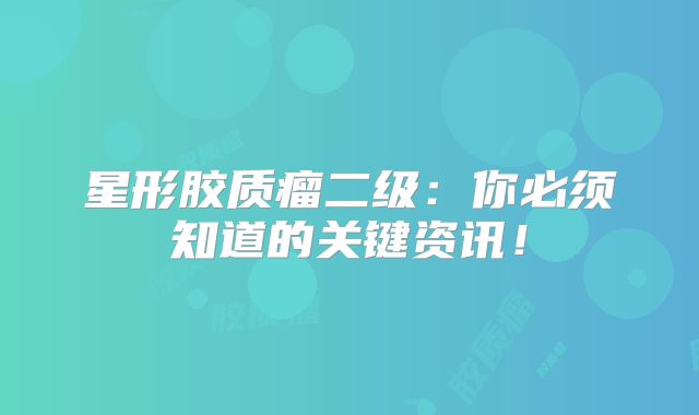 星形胶质瘤二级：你必须知道的关键资讯！