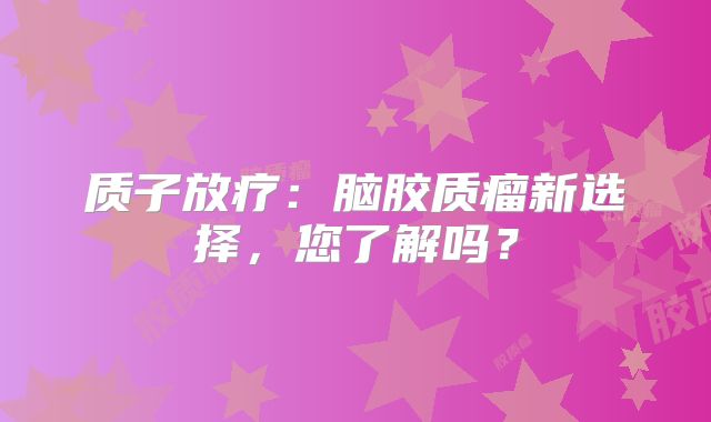 质子放疗：脑胶质瘤新选择，您了解吗？