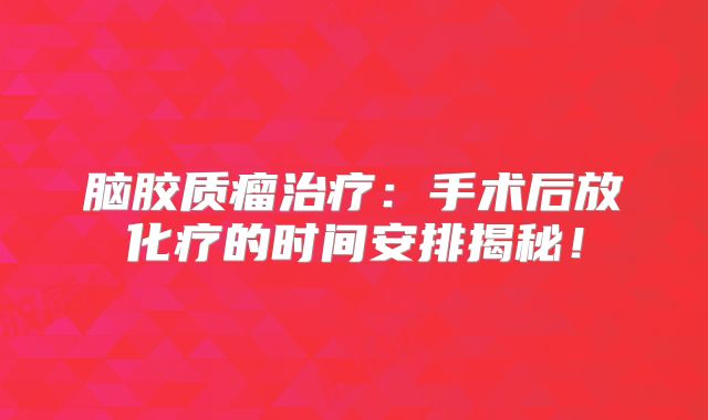 脑胶质瘤治疗：手术后放化疗的时间安排揭秘！