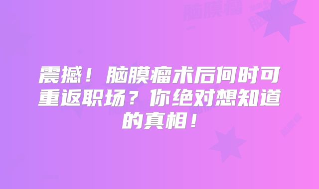 震撼！脑膜瘤术后何时可重返职场？你绝对想知道的真相！