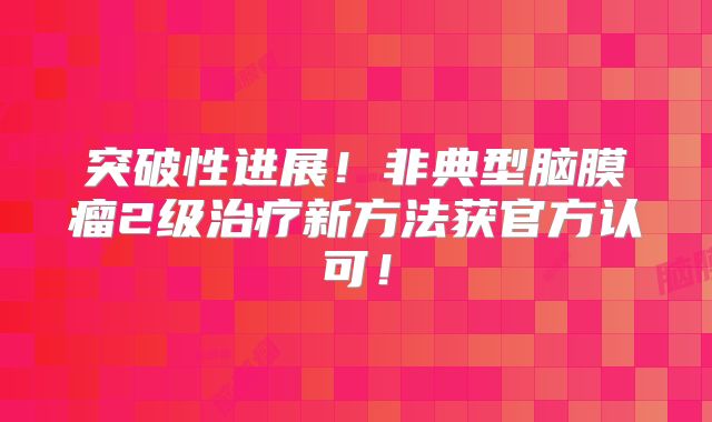突破性进展！非典型脑膜瘤2级治疗新方法获官方认可！
