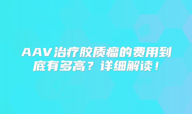 AAV治疗胶质瘤的费用到底有多高？详细解读！