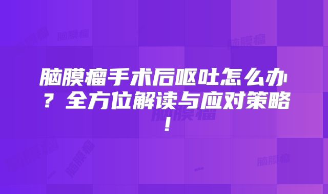 脑膜瘤手术后呕吐怎么办？全方位解读与应对策略！