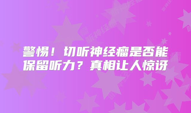 警惕！切听神经瘤是否能保留听力？真相让人惊讶