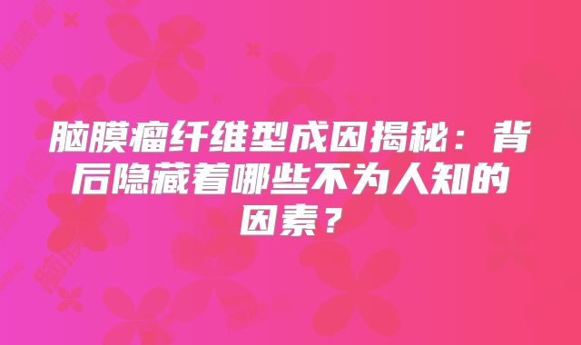 脑膜瘤纤维型成因揭秘：背后隐藏着哪些不为人知的因素？