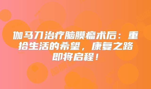 伽马刀治疗脑膜瘤术后：重拾生活的希望，康复之路即将启程！