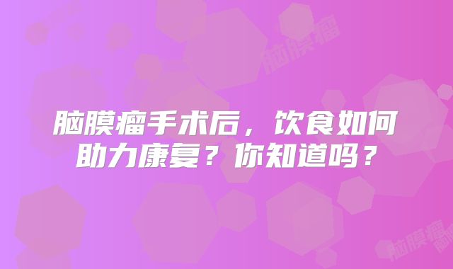 脑膜瘤手术后，饮食如何助力康复？你知道吗？