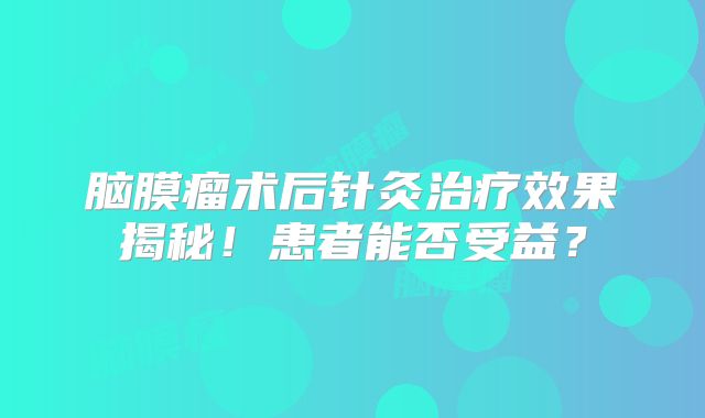 脑膜瘤术后针灸治疗效果揭秘！患者能否受益？