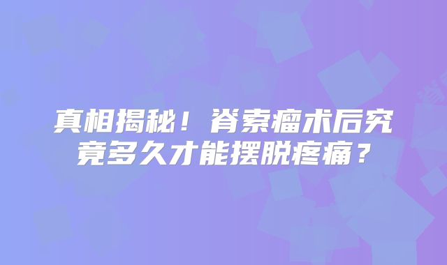 真相揭秘！脊索瘤术后究竟多久才能摆脱疼痛？