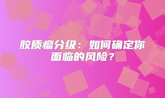 胶质瘤分级：如何确定你面临的风险？