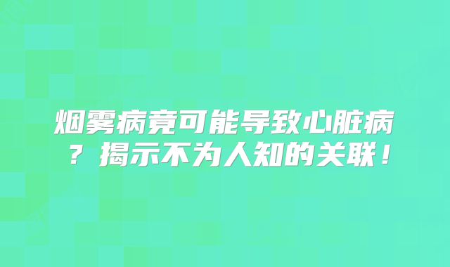 烟雾病竟可能导致心脏病？揭示不为人知的关联！