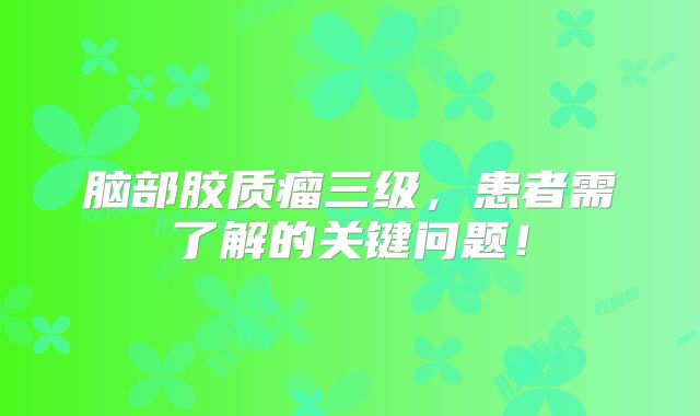 脑部胶质瘤三级，患者需了解的关键问题！