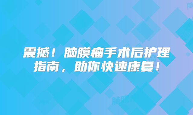 震撼！脑膜瘤手术后护理指南，助你快速康复！
