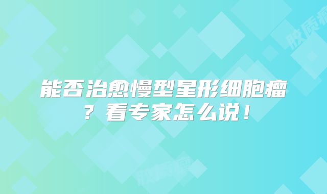 能否治愈慢型星形细胞瘤？看专家怎么说！